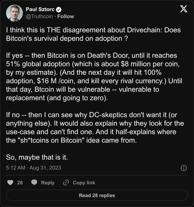 Archival rendering of an X post by Paul Sztorc: “I think this is THE disagreement about Drivechain: Does Bitcoin's survival depend on adoption ? If yes -- then Bitcoin is on Death's Door, until it reaches 51% global adoption (which is about $8 million per coin, by my estimate). (And the next day it will hit 100% adoption, $16 https://t.co/XZxZ05XTlP”