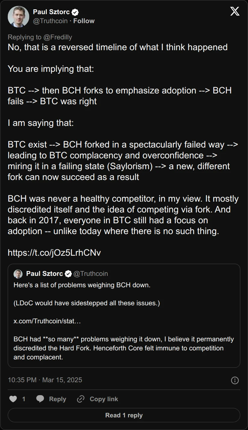 Archival rendering of an X post by Paul Sztorc: “@Fredilly No, that is a reversed timeline of what I think happened You are implying that: BTC --> then BCH forks to emphasize adoption --> BCH fails --> BTC was right I am saying that: BTC exist --> BCH forked in a spectacularly failed way --> leading to BTC complacency and https://t.co/jOz5LrhCNv”