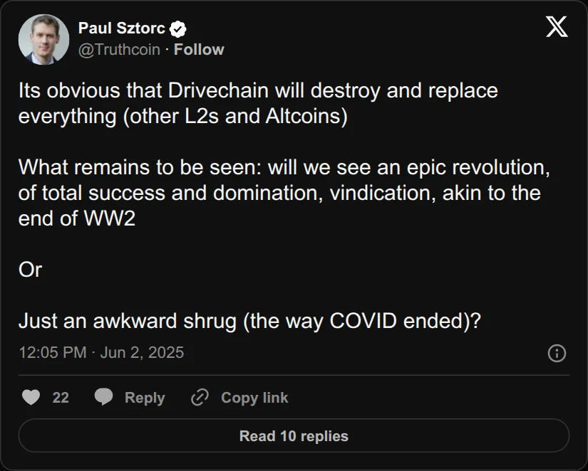 Archival rendering of an X post by Paul Sztorc: “Its obvious that Drivechain will destroy and replace everything (other L2s and Altcoins) What remains to be seen: will we see an epic revolution, of total success and domination, vindication, akin to the end of WW2 Or Just an awkward shrug (the way COVID ended)?”